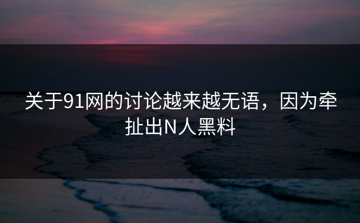 关于91网的讨论越来越无语，因为牵扯出N人黑料