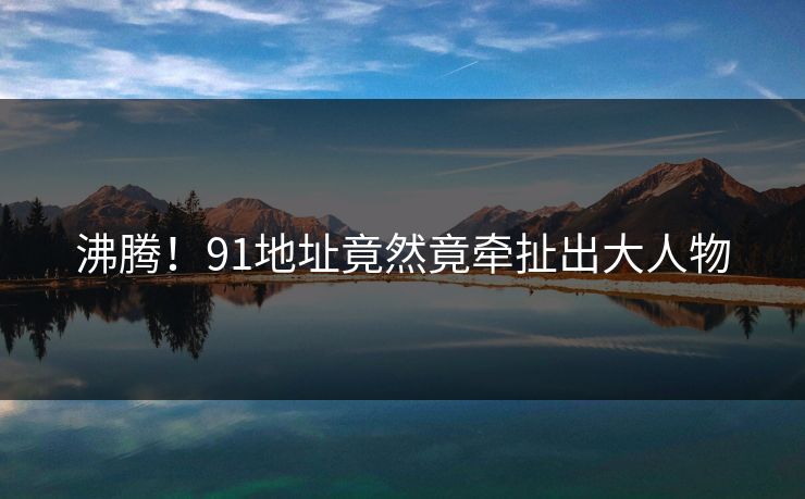 沸腾！91地址竟然竟牵扯出大人物