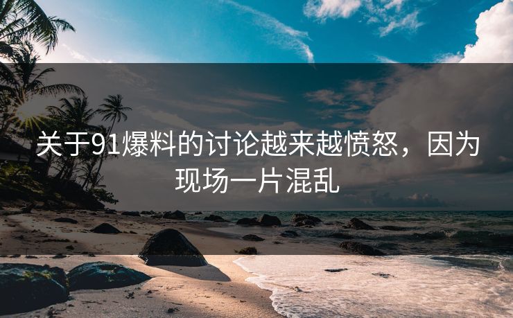 关于91爆料的讨论越来越愤怒，因为现场一片混乱