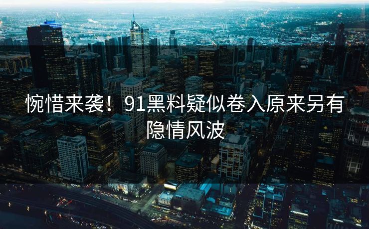 惋惜来袭！91黑料疑似卷入原来另有隐情风波