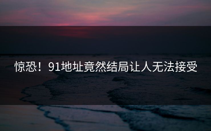 惊恐！91地址竟然结局让人无法接受