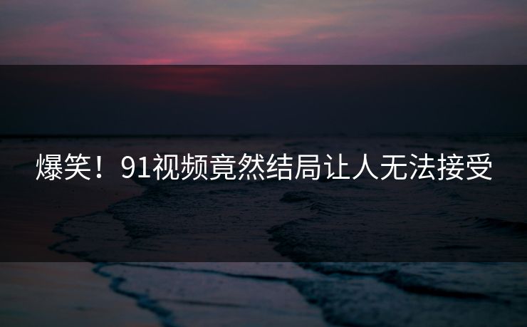 爆笑！91视频竟然结局让人无法接受