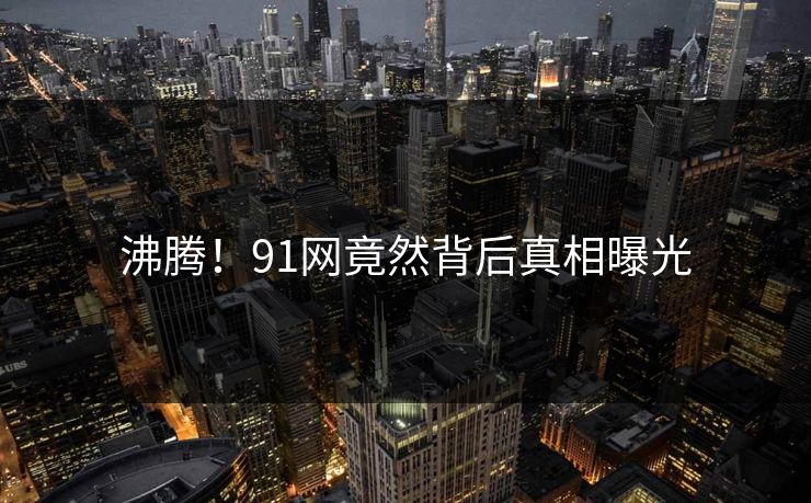 沸腾！91网竟然背后真相曝光