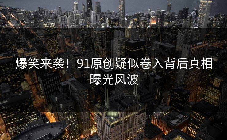 爆笑来袭！91原创疑似卷入背后真相曝光风波
