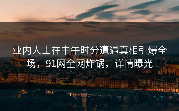 业内人士在中午时分遭遇真相引爆全场，91网全网炸锅，详情曝光