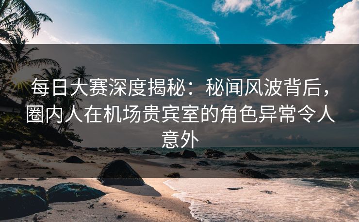 每日大赛深度揭秘：秘闻风波背后，圈内人在机场贵宾室的角色异常令人意外