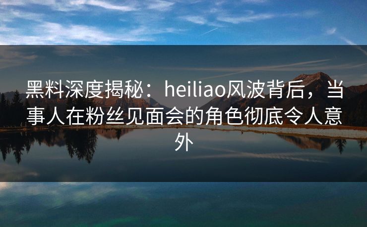 黑料深度揭秘：heiliao风波背后，当事人在粉丝见面会的角色彻底令人意外