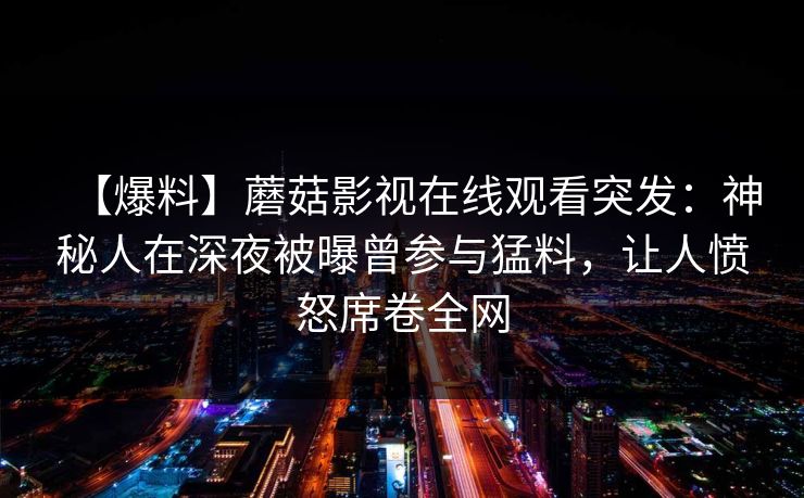 【爆料】蘑菇影视在线观看突发：神秘人在深夜被曝曾参与猛料，让人愤怒席卷全网