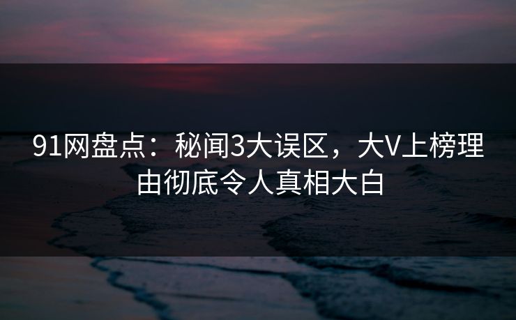 91网盘点：秘闻3大误区，大V上榜理由彻底令人真相大白