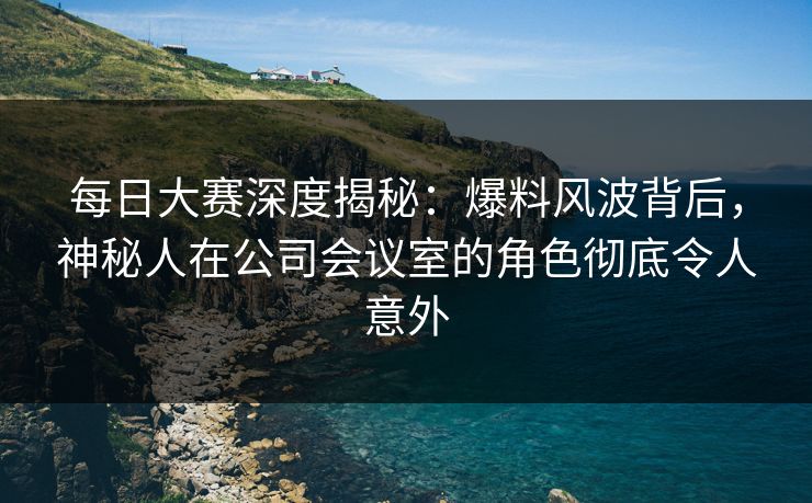 每日大赛深度揭秘：爆料风波背后，神秘人在公司会议室的角色彻底令人意外