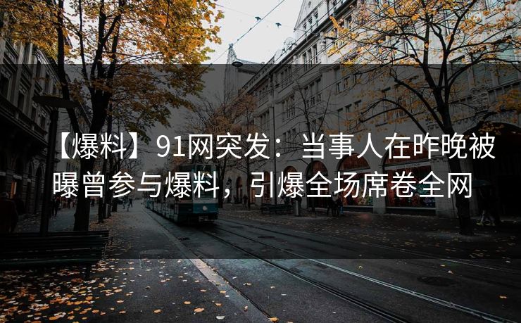 【爆料】91网突发：当事人在昨晚被曝曾参与爆料，引爆全场席卷全网