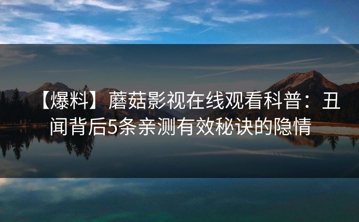 【爆料】蘑菇影视在线观看科普:丑闻背后5条亲测有效秘诀的隐情 【爆料】蘑菇影视在线观看科普:丑闻背后5条亲测有效秘诀的隐情