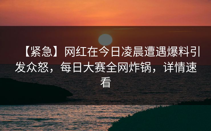 【紧急】网红在今日凌晨遭遇爆料引发众怒,每日大赛全网炸锅,详情速看 【紧急】网红在今日凌晨遭遇爆料引发众怒,每日大赛全网炸锅,详情速看