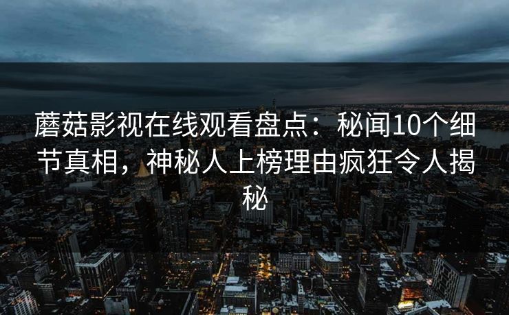 蘑菇影视在线观看盘点：秘闻10个细节真相，神秘人上榜理由疯狂令人揭秘