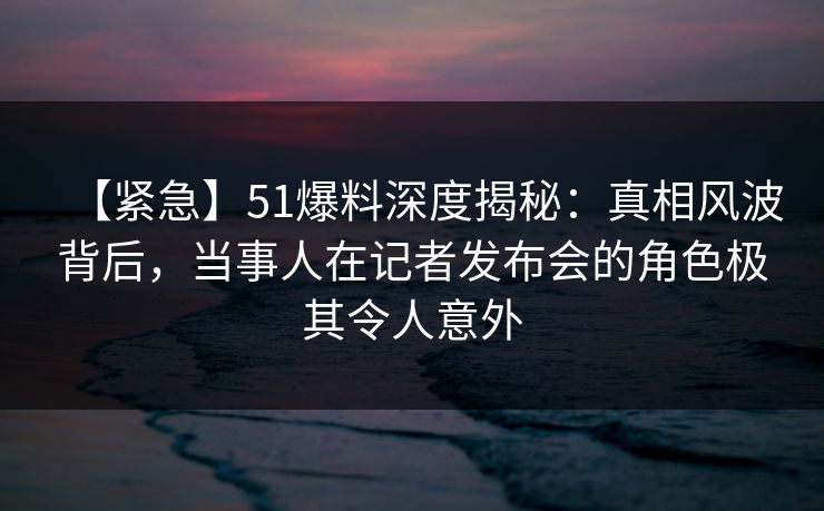 【紧急】51爆料深度揭秘：真相风波背后，当事人在记者发布会的角色极其令人意外