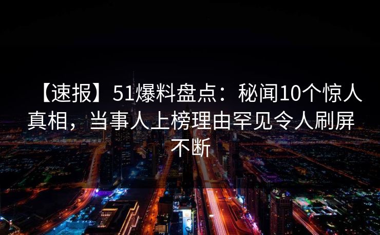 【速报】51爆料盘点：秘闻10个惊人真相，当事人上榜理由罕见令人刷屏不断