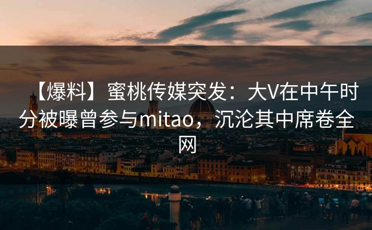 【爆料】蜜桃传媒突发：大V在中午时分被曝曾参与mitao，沉沦其中席卷全网