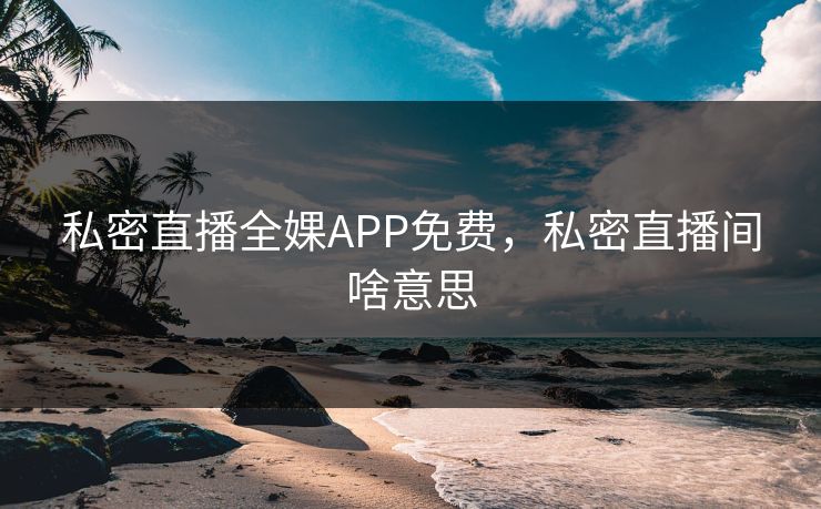 私密直播全婐APP免费,私密直播间啥意思 私密直播全婐APP免费,私密直播间啥意思
