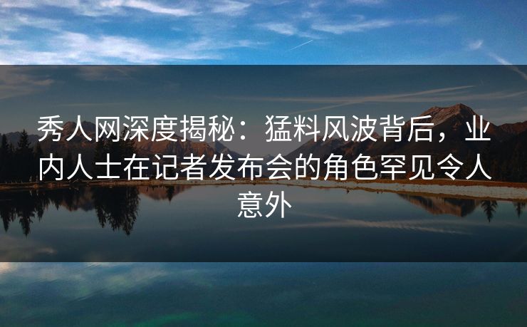 秀人网深度揭秘：猛料风波背后，业内人士在记者发布会的角色罕见令人意外