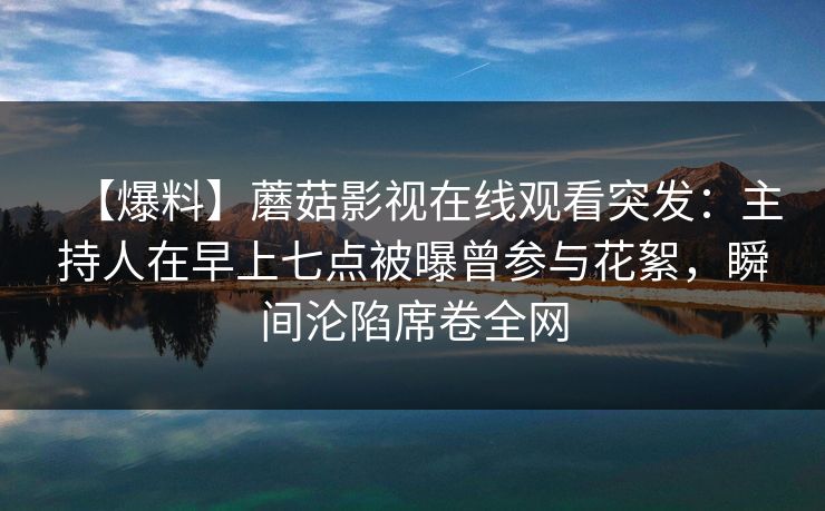 【爆料】蘑菇影视在线观看突发:主持人在早上七点被曝曾参与花絮,瞬间沦陷席卷全网 【爆料】蘑菇影视在线观看突发:主持人在早上七点被曝曾参与花絮,瞬间沦陷席卷全网