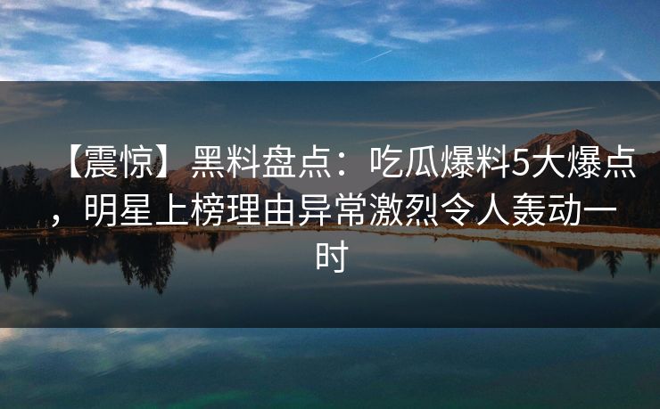【震惊】黑料盘点：吃瓜爆料5大爆点，明星上榜理由异常激烈令人轰动一时