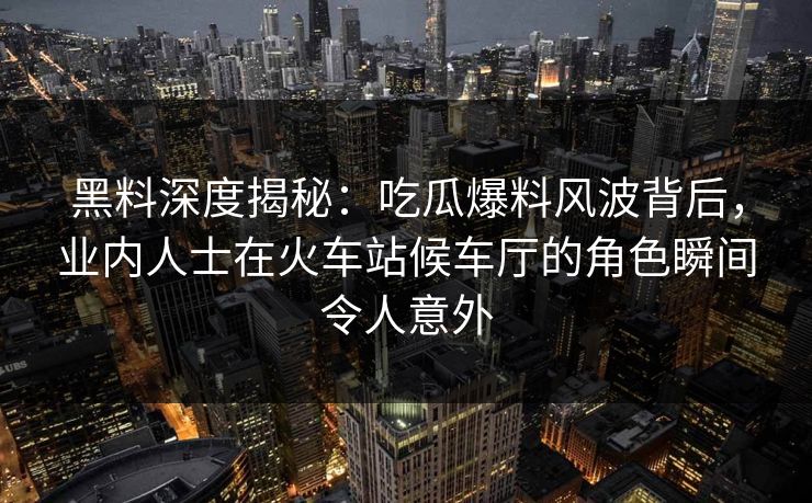黑料深度揭秘：吃瓜爆料风波背后，业内人士在火车站候车厅的角色瞬间令人意外