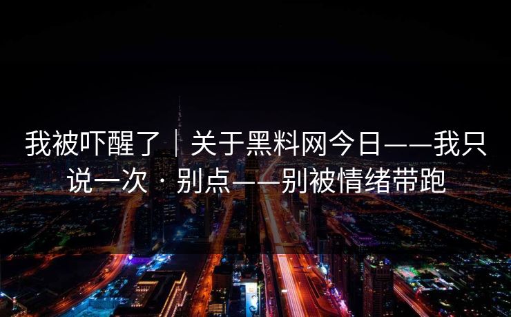 我被吓醒了｜关于黑料网今日——我只说一次 · 别点——别被情绪带跑