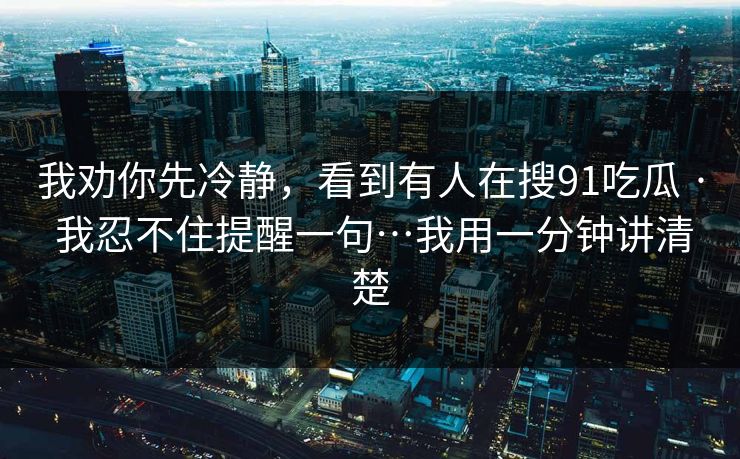 我劝你先冷静，看到有人在搜91吃瓜 · 我忍不住提醒一句…我用一分钟讲清楚