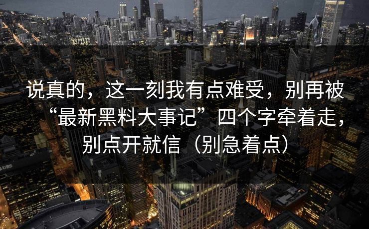 说真的,这一刻我有点难受,别再被“最新黑料大事记”四个字牵着走,别点开就信(别急着点) 说真的,这一刻我有点难受,别再被“最新黑料大事记”四个字牵着走,别点开就信(别急着点)
