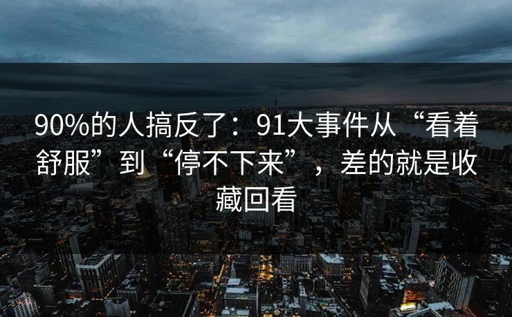 90%的人搞反了:91大事件从“看着舒服”到“停不下来”,差的就是收藏回看 90%的人搞反了:91大事件从“看着舒服”到“停不下来”,差的就是收藏回看
