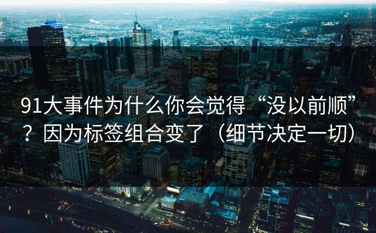 91大事件为什么你会觉得“没以前顺”？因为标签组合变了（细节决定一切）
