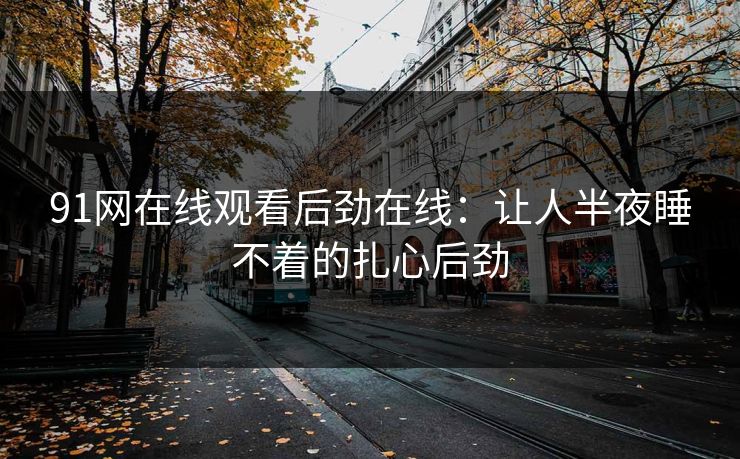 91网在线观看后劲在线：让人半夜睡不着的扎心后劲